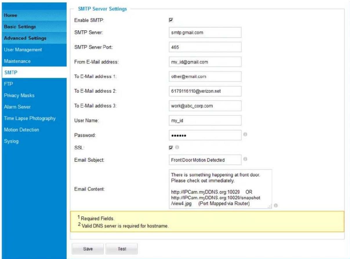 Home Basic Settings Advanced Settings User Management Maintenance SMTP FTP Privacy Masks Alarm Server Time Lapse Photography Motion Detection Syslog SMTP Server Settings Enable SMTP: ✓ SMTP Server: smtp.gmail.com SMTP Server Port: 465 From E-Mail address: my_id@gmail.com To E-Mail address 1: other@email.com To E-Mail address 2: 6179116110@verizon.net To E-Mail address 3: work@abc_corp.com User Name: my_id Password: •••••• SSL: ✓ Email Subject: FrontDoor Motion Detected Email Content: There is something happening at front door. Please check out immediately. http://IPCam.myDDNS.org:10020 OR http://IPCam.myDDNS.org:10020/snapshot /view4.jpg (Port Mapped via Router) 1 Required Fields. 2 Valid DNS server is required for hostname. Save Test