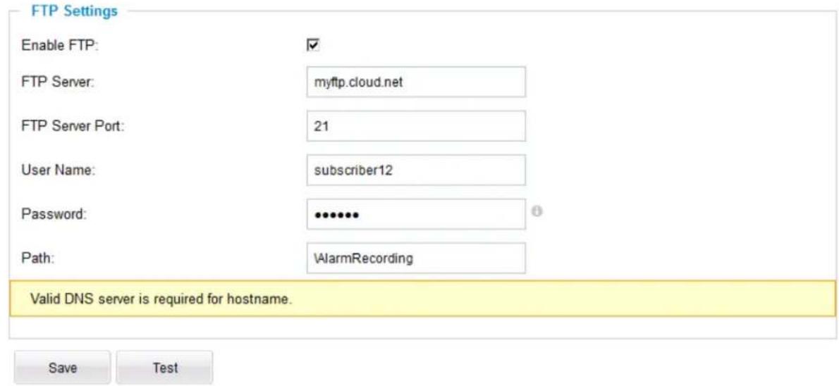FTP Settings Enable FTP: ✓ FTP Server: myftp.cloud.net FTP Server Port: 21 User Name: subscriber12 Password: ••••••• Path: \AlarmRecording Valid DNS server is required for hostname. Save Test
