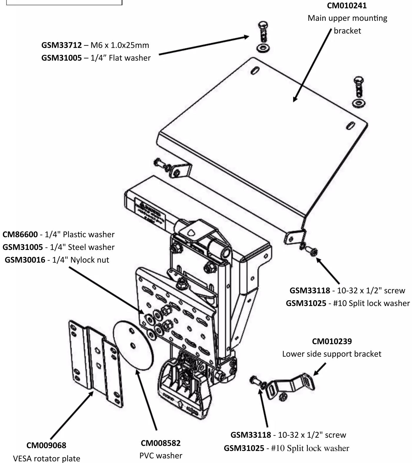 CM010241 Main upper mounting bracket GSM33712 - M6 x 1.0x25mm GSM31005 - 1/4" Flat washer CM86600 - 1/4" Plastic washer GSM31005 - 1/4" Steel washer GSM30016 - 1/4" Nylock nut GSM33118 - 10-32 x 1/2" screw GSM31025 - #10 Split lock washer CM010239 Lower side support bracket CM009068 VESA rotator plate CM008582 PVC washer GSM33118 - 10-32 x 1/2" screw GSM31025 - #10 Split lock washer