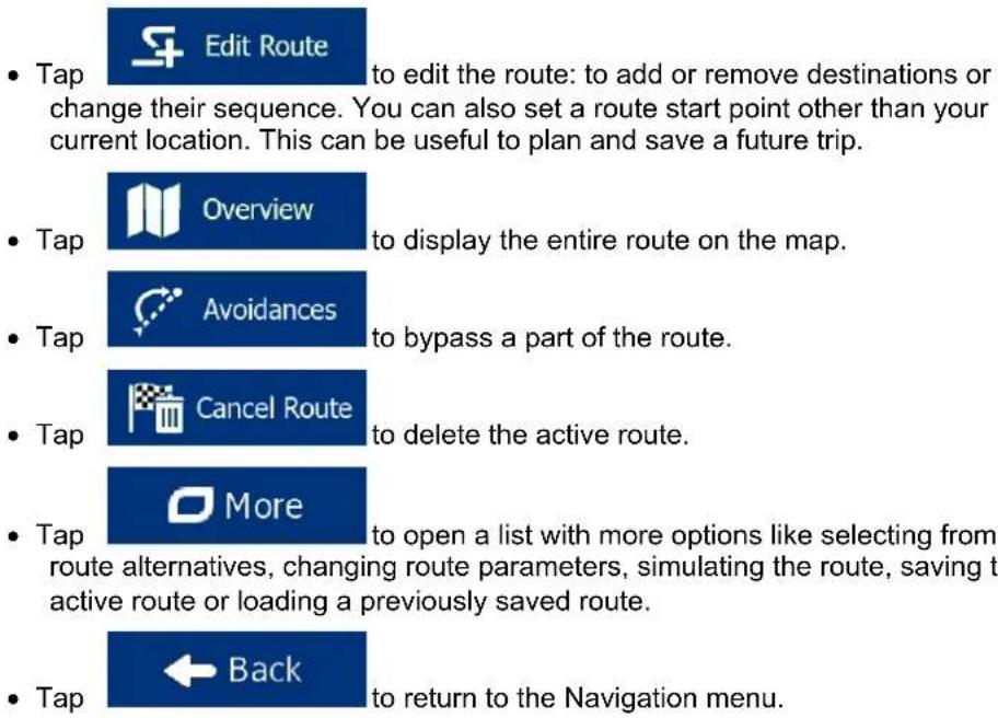 Tap Edit Route to edit the route: to add or remove destinations or change their sequence. You can also set a route start point other than your current location. This can be useful to plan and save a future trip. Tap Overview to display the entire route on the map. Tap Avoidances to bypass a part of the route. Tap Cancel Route to delete the active route. Tap More to open a list with more options like selecting from route alternatives, changing route parameters, simulating the route, saving t active route or loading a previously saved route. Tap Back to return to the Navigation menu.