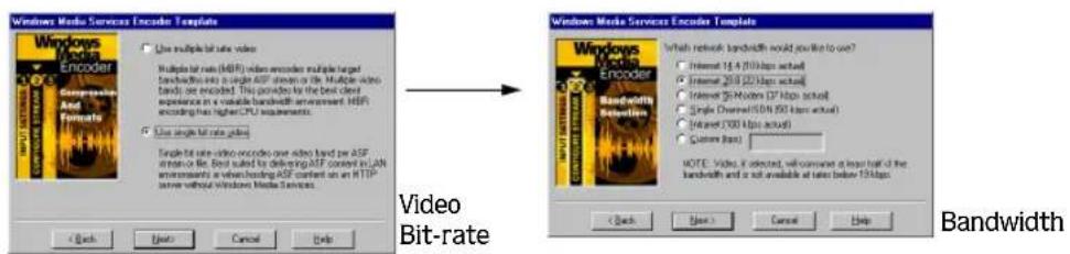 Windows Media Services Encoder Template Windows Media Services Encoder Template Windows Media Services Encoder Encoder Single bit rate (HDF) video encoder multiple target bandwidth into a single HDF stream or file. Multiple video bands are encoded. This provided by the best client experience in a valuable bandwidth environment. HDF encoding has higher CPU requirements. Use single bit rate pixels Single bit rate video encodes one video band per ASF service to be, best suited to delivering ASF content in LAN environments at which hosting ASF content on an HTTP inline without Windows Media Services. Video Bit-rate Windows Media Services Encoder Template Windows Media Services Encoder Encoder Bandwidth Bandwidth NOTE: Video is selected, will continue a layer leaf of the bandwidth and is not available at rates below 150bps. < Back Next > Cancel Help < Back Next > Cancel Help Bandwidth
