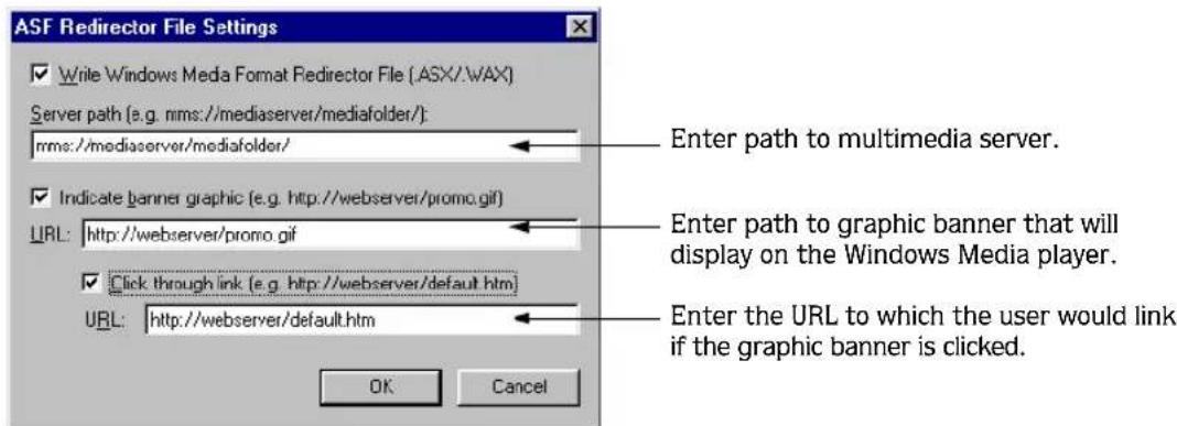 ASF Redirector File Settings ✓ Write Windows Media Format Redirector File (.ASX/.\wAX) Server path (e.g. nms://mediaserver/mediafolder/): nms://mediaserver/mediafolder/ ✓ Indicate banner graphic (e.g. http://webserver/promo.gif) URL: http://webserver/promo.gif ✓ Click through link (e.g. http://webserver/default.htm) URL: http://webserver/default.htm Enter path to multimedia server. Enter path to graphic banner that will display on the Windows Media player. Enter the URL to which the user would link if the graphic banner is clicked. OK Cancel