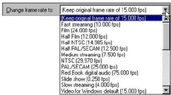 Change frame rate to: Keep original frame rate of 15.000 fps) (Keep original frame rate of 15.000 fps) Fast streaming (10.000 fps) Film (24.000 fps) Half Film (12.000 fps) Half NTSC (14.985 fps) Half PAL/SECAM (12.500 fps) Medium streaming (7.500 fps) NTSC (29.970 fps) PAL/SECAM (25.000 fps) Red Book digital audio (75.000 fps) Slide show (0.250 fps) Slow streaming (4.000 fps) Video for Windows default (15.000 fps)