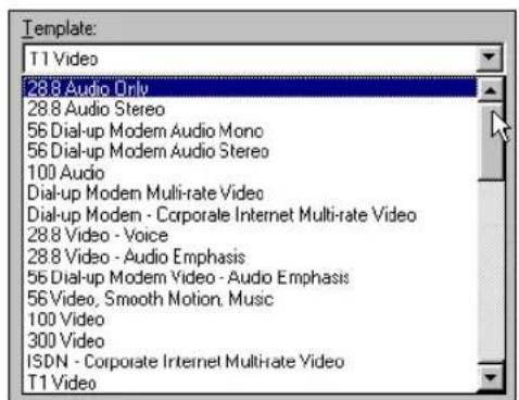 Template: T1 Video 288 Audio Only 288 Audio Stereo 56 Dial-up Modem Audio Mono 56 Dial-up Modem Audio Stereo 100 Audio Dial-up Modem Multi-rate Video Dial-up Modem - Corporate Internet Multi-rate Video 288 Video - Voice 288 Video - Audio Emphasis 56 Dial-up Modem Video - Audio Emphasis 56 Video, Smooth Motion, Music 100 Video 300 Video ISDN - Corporate Internet Multi-rate Video T1 Video