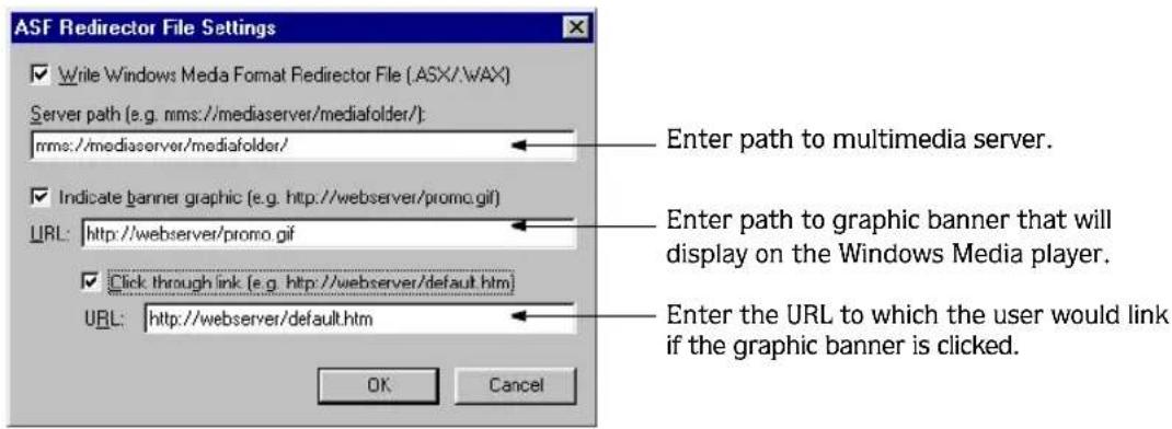 ASF Redirector File Settings ✓ Write Windows Media Format Redirector File (ASX/.WAX) Server path (e.g. nms://mediaserver/mediafolder/): nmc:/mediaserver/mediafolder/ ✓ Indicate banner graphic (e.g. http://webserver/promo.gif) URL: http://webserver/promo.gif ✓ Click through link (e.g. http://webserver/default.htm) URL: http://webserver/default.htm Enter path to multimedia server. Enter path to graphic banner that will display on the Windows Media player. Enter the URL to which the user would link if the graphic banner is clicked. OK Cancel