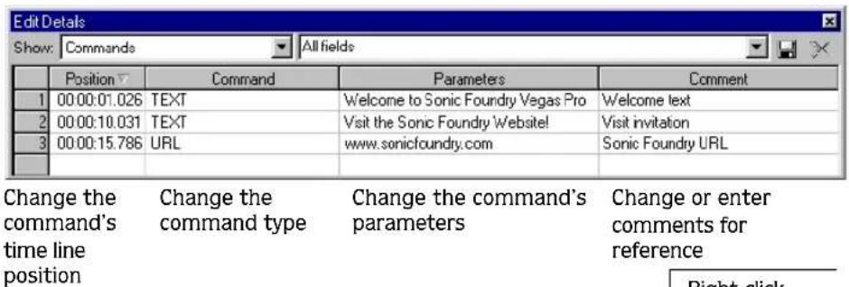 Edit Details Show: Commands All fields Position Command Parameters Comment 1 00:00:01.026 TEXT Welcome to Sonic Foundry Vegas Pro Welcome text 2 00:00:10.031 TEXT Visit the Sonic Foundry Website! Visit invitation 3 00:00:15.786 URL www.sonicfoundry.com Sonic Foundry URL Change the command's time line position Change the command type Change the command's parameters Change or enter comments for reference Right-click