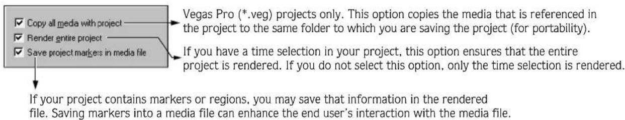 Copy all media with project Render entire project Save project markers in media file Vegas Pro (*.veg) projects only. This option copies the media that is referenced in the project to the same folder to which you are saving the project (for portability). If you have a time selection in your project, this option ensures that the entire project is rendered. If you do not select this option, only the time selection is rendered. If your project contains markers or regions, you may save that information in the rendered file. Saving markers into a media file can enhance the end user's interaction with the media file.