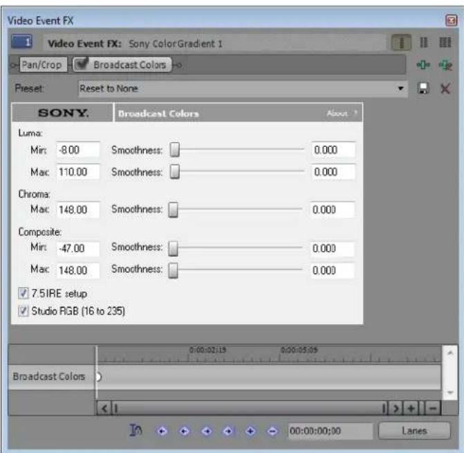 Video Event FX 1 Video Event FX: Sony ColorGradient 1 Pan/Crop Broadcast Colors Preset: Reset to None SONY Broadcast Colors About Luma: Min: -8.00 Smoothness: 0.000 Mac: 110.00 Smoothness: 0.000 Chroma: Max: 148.00 Smoothness: 0.000 Composite: Min: -47.00 Smoothness: 0.000 Mac: 148.00 Smoothness: 0.000 7.5IRE setup Studio RGB (16 to 235) Broadcast Colors Lanes