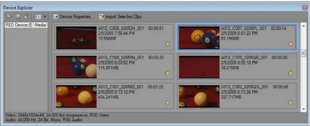 Device Explorer Red Device (E:\Media\ Device Properties Import Selected Clips A012_C006_02052H_001 00:00:01 2/5/2009 7:56.44 PM 10.598MB A012_C007_0205PL_001 00:00:14 2/5/2009 8:01:22 PM 82.196MB A012_C008_02059N_001 00:00:32 2/5/2009 8:03.52 PM 115.851MB A012_C009_0205QE_001 00:00:08 2/5/2009 8:05.18 PM 38.215MB A013_C001_0205EQ_001 00:01:23 2/5/2009 8:13.12 PM 434.241MB A013_C002_0205QG_001 00:00:45 2/5/2009 8:13.36 PM 227.717MB Video: 2048x1024x48, 24.000 fps progressive, R3D Video Audio: 48,000 Hz, 24 Bit, Mono, R3D Audio