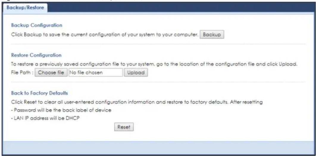 Backup/Restore Backup Configuration Click Backup to save the current configuration of your system to your computer. Backup Restore Configuration To restore a previously saved configuration file to your system, go to the location of the configuration file and click Upload. File Path : Choose file No file chosen Upload Back to Factory Defaults Click Reset to clear all user-entered configuration information and restore to factory defaults. After resetting - Password will be the back label of device - LAN IP address will be DHCP Reset