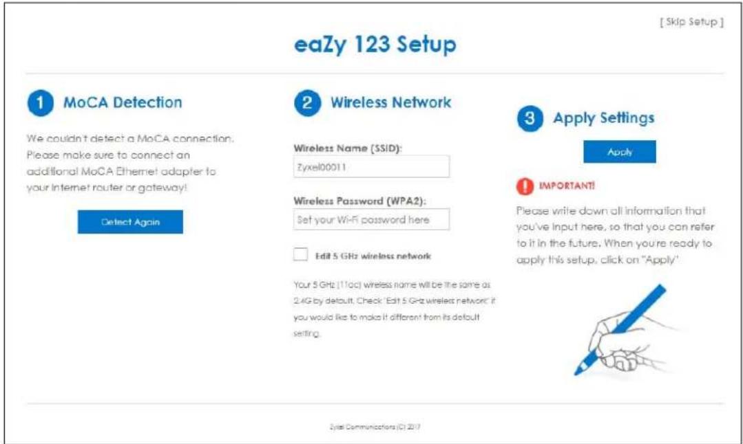 eaZy 123 Setup [Skip Setup] ① MoCA Detection We couldn't detect a MoCA connection. Please make sure to connect an additional MoCA Ethernet adapter to your Internet router or gateway! Detect Again ② Wireless Network Wireless Name (SSID): Zyxel00011 Wireless Password (WPA2): Set your Wi-Fi password here Edit 5 GHz wireless network Your 5 GHz (11cc) wireless name will be the same as 2.4G by default. Check 'Edit 5 GHz wireless network: it you would like to make it different from its default setting. ③ Apply Settings Apply IMPORTANT! Please write down all information that you've input here, so that you can refer to it in the future. When you're ready to apply this setup, click on "Apply" Zylea Communications (C) 2017