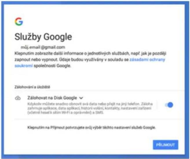 Služby Google můj.email@gmail.com Klepnutím zobrazite další informace o jednotlivých službách, např. jak je později zapnout nebo vypnout. Údaje budou využívány v souladu se zásadami ochrany soukromí společnosti Google. Zálohování a úložitě Zálohovat na Disk Google Kdykolv můžete snadno obnovit svá data nebo přejt na jiný telefon. Zákoha zahrnuje aplikace, data aplikaci, historiš volání, kontakty, nastavení zařízení (včetné heselí k slitim Wi-Fi a oprávnění) a SMS. Klepnutím na Příjmout potvrzujete svý výběr těchto nastavení služeb Google. PŘÍJIMOUT