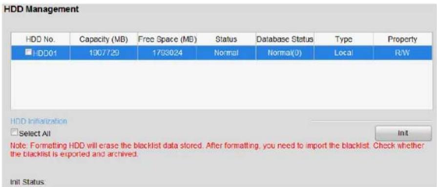 HDD Management HDD No. Capacity (MB) Free Space (MB) Status Database Status Type Property ■HDD01 1907729 1793024 Normal Normal(0) Local R/W HDD Initialization □Select All Note. Formatting HDD will erase the blacklist data stored. After formatting, you need to import the blacklist. Check whether the blacklist is exported and archived. Init Status: