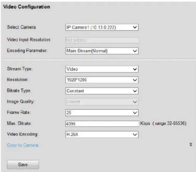 Video Configuration Select Camera: IP Camera1 (10.13.0 222) Video Input Resolution: NO VIDEO Encoding Parameter: Main Stream(Normal) Stream Type: Video Resolution: 1920*1200 Bitrate Type: Constant Image Quality: Lowest Frame Rate: 25 Max. Bitrate: 4096 Kbps ( range .32-65536 ) Video Encoding: H.264 Copy to Camera Save