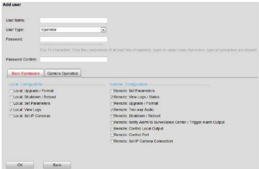 Add user User Name: User Type: Operator Password: 8 to 16 characters. Only the combination of at least two or numbers, lower or upper case characters, special cartracters are allowed Password Confirm: Basic Permission Camera Operation Local Configuration □ Local: Upgrade / Format □ Local: Shutdown / Reboot □ Local: Set Parameters □ Local: View Logs □ Local: Set IP Cameras Remote: Configuration □ Remote: Set Parameters □ Remote: View Logs / Status □ Remote: Upgrade / Format □ Remote: Two-ray Audio □ Remote: Shutdown / Reboot □ Remote: Notify Alarm to Surveillance Center / Trigger Alarm Output □ Remote: Control Local Output □ Remote: Control Port □ Remote: Set IP Camera Connection OK Back