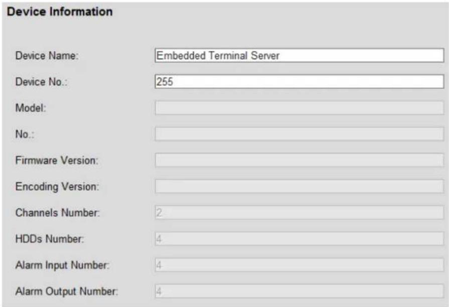 Device Information Device Name: Embedded Terminal Server Device No.: 255 Model: No.: Firmware Version: Encoding Version: Channels Number: 2 HDDs Number: 4 Alarm Input Number: 4 Alarm Output Number: 4