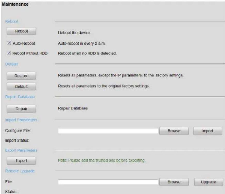 Maintenance Reboot Reboot Auto-Reboot Reboot without HDD Reboot the device. Auto-reboot in every 2 a.m. Reboot when no HDD is detected. Default Restore Default Resets all parameters, except the IP parameters, to the factory settings. Resets all parameters to the original factory settings. Repair Database Repair Repair Database Import Parameters Configure File: Browse Import Import Status: Export Parameters Export Note: Please add the trusted site before exporting. Remote Upgrade File: Browse Upgrade Status: