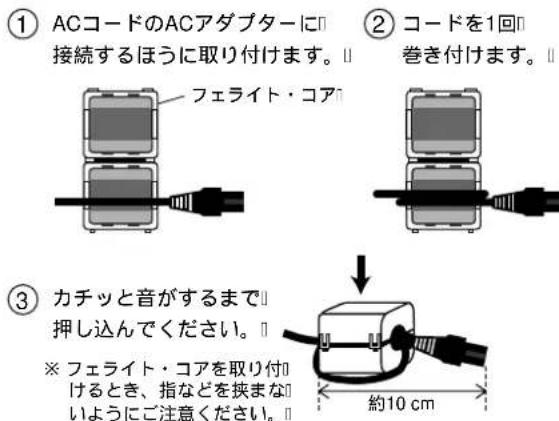 ① ACコードのACアダプターに 接続するほうに取り付けます。Ⅱ フェライト・コア ② コードを1回 巻き付けます。Ⅱ ③ カチッと音がするまで 押し込んでください。Ⅱ ※ フェライト・コアを取り付 けるとき、指などを挟まな いようにご注意ください。Ⅱ 約10 cm