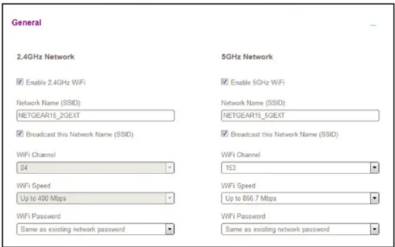 General 2.4GHz Network Enable 2.4GHz WiFi Network Name (SSID): NETGEAR15_2GEXT Broadcast this Network Name (SSID) WiFi Channel 04 WiFi Speed Up to 400 Mbps WiFi Password Same as existing network password 5GHz Network Enable 5GHz WiFi Network Name (SSID): NETGEAR15_5GEXT Broadcast this Network Name (SSID) WiFi Channel 153 WiFi Speed Up to 866.7 Mbps WiFi Password Same as existing network password