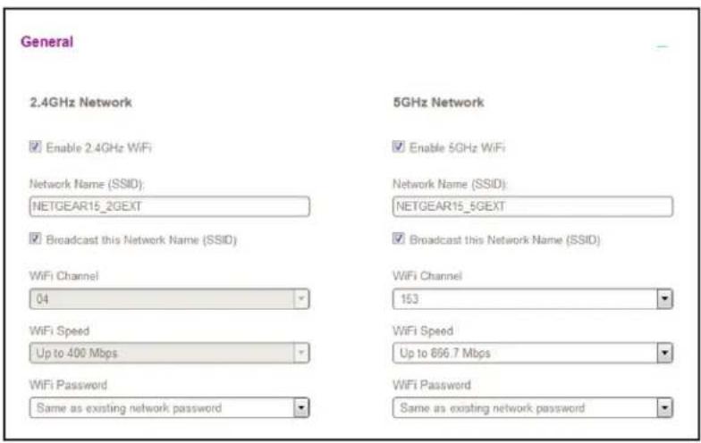 General 2.4GHz Network Enable 2.4GHz WiFi Network Name (SSID): NETGEAR15_2GEXT Broadcast this Network Name (SSID) WiFi Channel 04 5GHz Network Enable 5GHz WiFi Network Name (SSID): NETGEAR15_5GEXT Broadcast this Network Name (SSID) WiFi Channel 153 WiFi Speed Up to 400 Mbps WiFi Speed Up to 696.7 Mbps WiFi Password Same as existing network password WiFi Password Same as existing network password