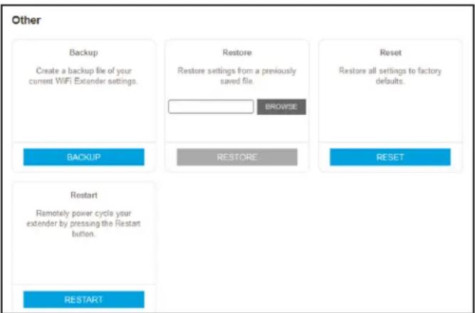 Other Backup Create a backup file of your current WiFi Extender settings. Restore Restore settings from a previously saved file. BROWSE Reset Restore all settings to factory defaults. BACKUP RESTORE RESET Restart Remotely power cycle your extender by pressing the Restart button. RESTART