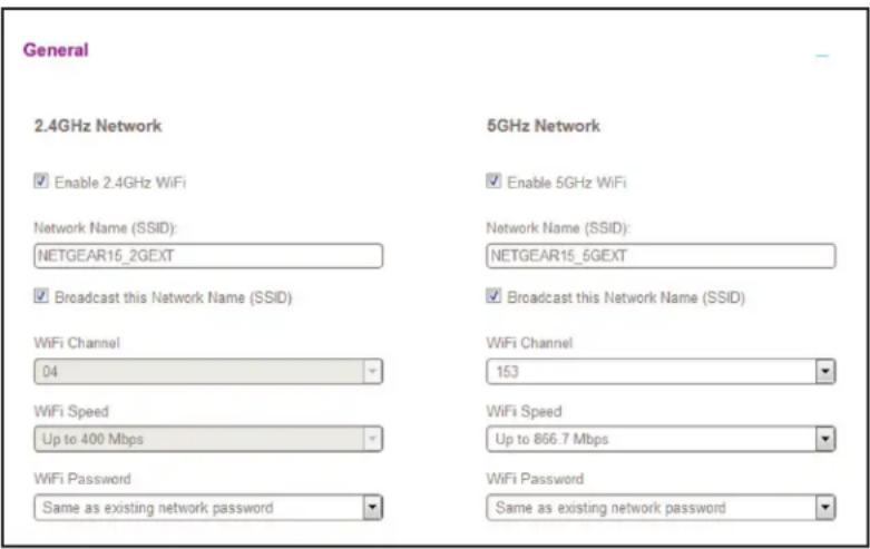 General 2.4GHz Network Enable 2.4GHz WiFi Network Name (SSID): NETGEAR15_2GEXT Broadcast this Network Name (SSID) WiFi Channel 04 WiFi Speed Up to 400 Mbps WiFi Password Same as existing network password 5GHz Network Enable 5GHz WiFi Network Name (SSID): NETGEAR15_6GEXT Broadcast this Network Name (SSID) WiFi Channel 153 WiFi Speed Up to 866.7 Mbps WiFi Password Same as existing network password