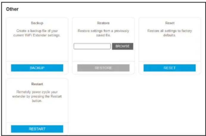 Other Backup Create a backup file of your current WiFi Extender settings. Restore Restore settings from a previously saved file. BROWSE Reset Restore all settings to factory defaults. BACKUP RESTORE RESET Restart Remotely power cycle your extender by pressing the Restart button. RESTART