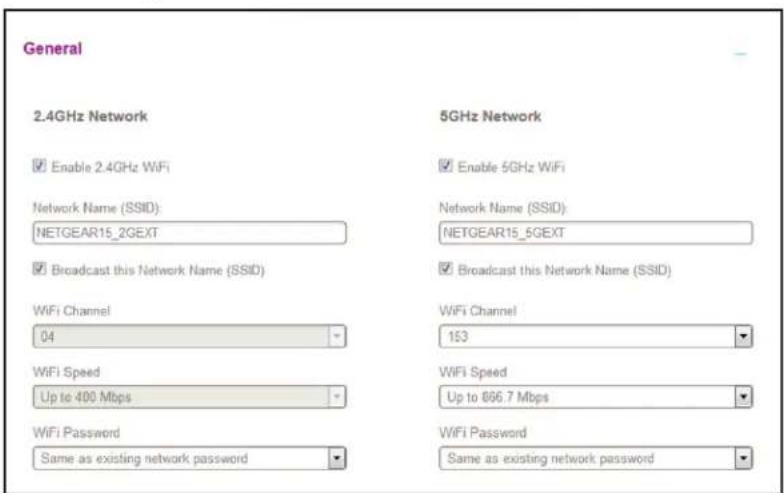 General 2.4GHz Network Enable 2.4GHz WiFi Network Name (SSID): NETGEAR15_2GEXT Broadcast this Network Name (SSID) WiFi Channel 04 WiFi Speed Up to 400 Mbps WiFi Password Same as existing network password 5GHz Network Enable 5GHz WiFi Network Name (SSID): NETGEAR15_6GEXT Broadcast this Network Name (SSID) WiFi Channel 153 WiFi Speed Up to 886.7 Mbps WiFi Password Same as existing network password
