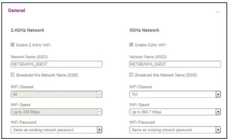 General 2.4GHz Network Enable 2.4GHz WiFi Network Name (SSID): NETGEAR15_2GEXT Broadcast this Network Name (SSID) WiFi Channel 04 WiFi Speed Up to 400 Mbps WiFi Password Same as existing network password 5GHz Network Enable 5GHz WiFi Network Name (SSID): NETGEAR15_5GEXT Broadcast this Network Name (SSID) WiFi Channel 153 WiFi Speed Up to 866.7 Mbps WiFi Password Same as existing network password