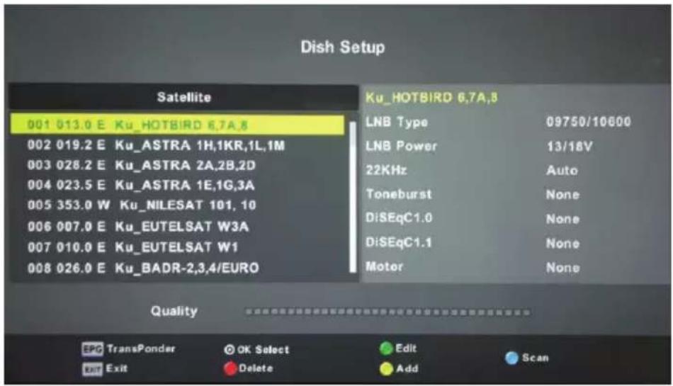 Dish Setup Satellite 001 013.0 E Ku_HOTBIRD 6,7A,8 002 019.2 E Ku_ASTRA 1H,1KR,1L,1M 003 028.2 E Ku_ASTRA 2A,2B,2D 004 023.5 E Ku_ASTRA 1E,1G,3A 005 353.0 W Ku_NILESAT 101, 10 006 007.0 E Ku_EUTELSAT W3A 007 010.0 E Ku_EUTELSAT W1 008 026.0 E Ku_BADR-2,3,4/EURO Ku_HOTBIRD 6,7A,8 LNB Type 09750/10600 LNB Power 13/18V 22KHz Auto Toneburst None DiSEqC1.0 None DiSEqC1.1 None Motor None Quality EPC TransPonder OK Select Edit Scan Exit Exit Delete Add