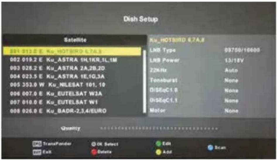 Dish Setup Satellite 001 012.8 E Ku_HOTBIRO 6.7A.8 002 019.2 E Ku_ASTRA 1H,1KR,1L,1M 003 026.2 E Ku_ASTRA 2A,2B,2D 004 023.5 E Ku_ASTRA 1E,1G,3A 005 353.0 W Ku_NILESAT 101,10 006 007.0 E Ku_EUTELSAT W3A 007 010.0 E Ku_EUTELSAT W1 008 026.0 E Ku_BADR-2,3,4/EURO Ku_HOTBIRO 6.7A.8 LNB Type 09750/10000 LNB Power 13/18V 22MHz Auto Toneburst None DiSEqC1.8 None DiSEqC1.1 None Motor None Quality TransPonder OK Select Cam Edit Add Scan