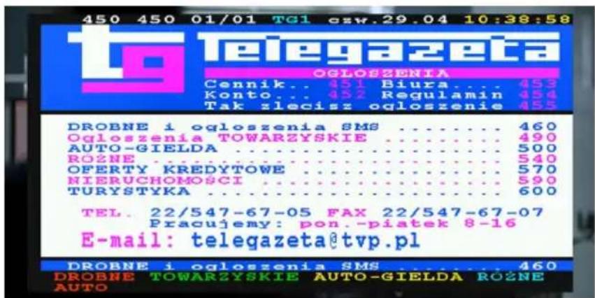 450 450 01/01 TG1 czw.29.04 10:38:58 telegazeta OGLOSZENIA Cennik... 451 Biura... 453 Konto... 452 Regulamin 454 Tak zlecisz ogloszenie 455 DROBNE i ogloszenia SMS .... 460 Ogloszenia TOWARZYSKIE .... 490 AUTO-GIELDA .... 500 ROŻNE .... 540 OFERTY KREDYTOWE .... 570 NIERUCHOMOSCI .... 590 TURYSTYKA .... 600 TEL. 22/547-67-05 FAX 22/547-67-07 Pracujemy: pon.-piatek 8-16 E-mail: telegazeta@tvp.pl DROBNE i ogloszenia SMS .... 460 DROBNE TOWARZYSKIE AUTO-GIELDA ROŻNE AUTO