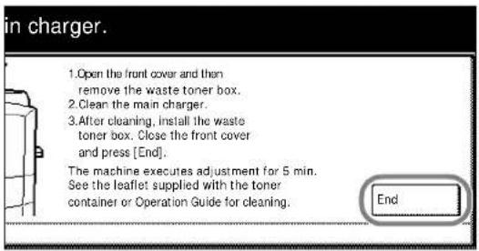 in charger. 1.Open the front cover and then remove the waste toner box. 2.Clean the main charger. 3.After cleaning, install the waste toner box. Close the front cover and press [End]. The machine executes adjustment for 5 min. See the leaflet supplied with the toner container or Operation Guide for cleaning. End