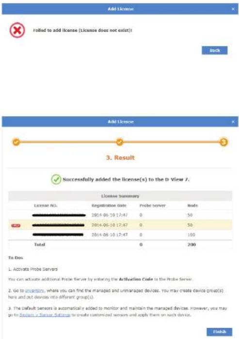 Add License Relled to add license (License does not exist)? Back Add License 3. Result Successfully added the license(s) to the D View 7. License Summary License NO. Registration Date Probe Server Node 2014-06-10 17:47 0 50 2014-06-10 17:47 0 50 2014-06-10 17:47 0 100 Total 0 200 To Dox 1. Activate Probe Servers You can activate additional Probe Server by entering the Activation Code to the Probe Server. 2. Go to inventory, where you can find the managed and unmanaged devices. You may create device group(s) here and out devices into different group(s). 3. The default sensors is automatically added to monitor and maintain the managed devices. However, you may go to Section > Sensor Settings to create customized sensors and apply them on each device. Finish