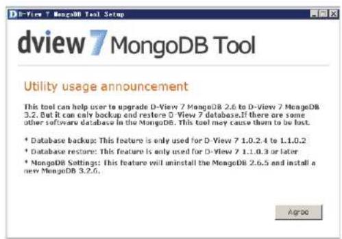 dView 7 MongoDB Tool Utility usage announcement This tool can help user to upgrade D-View 7 MongoDB 2.6 to D-View 7 MongoDB 3.2. But it can only backup and restore D-View 7 database. If there are some other software database in the MongoDB. This tool may cause them to be lost. * Database backup: This feature is only used for D-View 7 1.0.2.4 to 1.1.0.2 * Database restore: This feature is only used for D-View 7 1.1.0.3 or later * MongoDB Settings: This feature will uninstall the MongoDB 2.6.5 and install a new MongoDB 3.2.6. Agrobo