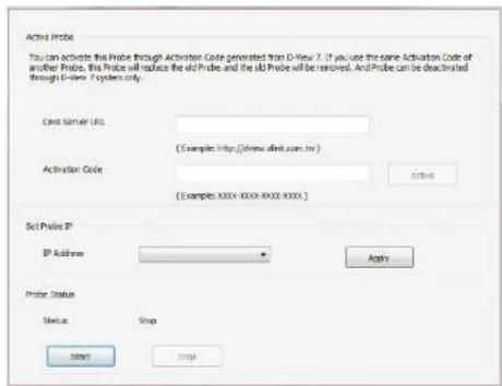Active Probe You can activate this Probe through Activation Code generated from D-View 7. If you use the same Activation Code of another Probe, this Probe will replace the old Probe and the old Probe will be removed. And Probe can be deactivated through D-View System only. Case Server URL: (Examples: http://www.dmf.com.tw) Activation Code: (Examples: XXXX-XXXX-XXXX-XXXX) Set Probe IP IP Address: Apply Probe Status Status: Stop START Cancel
