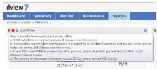 dview7 Dashboard Inventory Monitor Maintenance System Home > System > Discovery Local Probe How to trouble shocking with local probe offline. a. If DViewProteServer service is stopped, please restart the service. b. If connection request which sent by probe is dropped by 85 so that it cannot be sent to Case Server, please restart US server and DViewCoreServer service. c. If port X80 or portX40 is occupied by other process, please stop other process first and then restart DViewCoreServer service. d. All you try all above and still cannot recover DView, please contact FAE directly. 2017-04-17 18:40 N/A