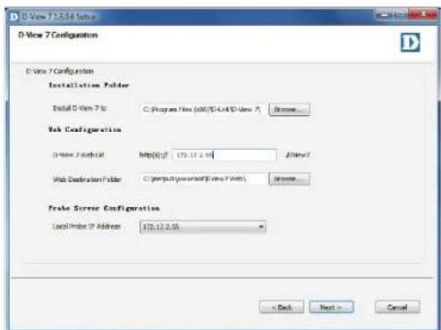 D-View 7 Configuration D-View 7 Configuration Installation Folder Install D-View 7 to C:\Program Files (add)\D-Unit D-View 7 Browse... Web Configuration D-View 7 default http://172.12.2.04\ /\Users\ Web Destination Folder C:\program\program\D-View 7\Files Browse... Prake Buffer Configuration Local Probe IP Address 478.12.9.56 < Back Next > Cancel