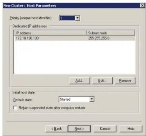 New Cluster : Host Parameters Priority (unique host identifier): 1 Dedicated IP addresses IP address Subnet mask 172.18.190.133 255.255.255.0 Add... Edit... Remove Initial host state Default state: Started □ Retain suspended state after computer restarts < Back Next > Cancel Help
