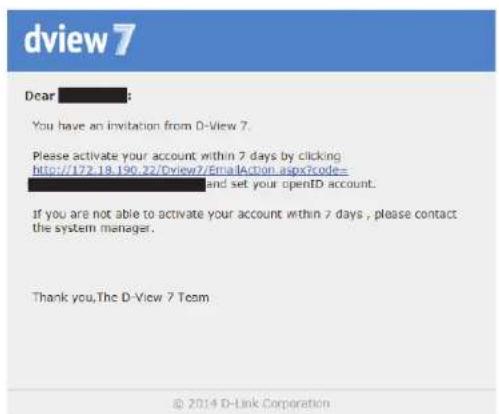 dview 7 Dear You have an invitation from D-View 7. Please activate your account within 7 days by clicking http://172.18.190.22/Dview7/EmailAction.aspx?code=_____ and set your openD account. If you are not able to activate your account within 7 days, please contact the system manager. Thank you, The D-View 7 Team © 2014 D-Link Corporation