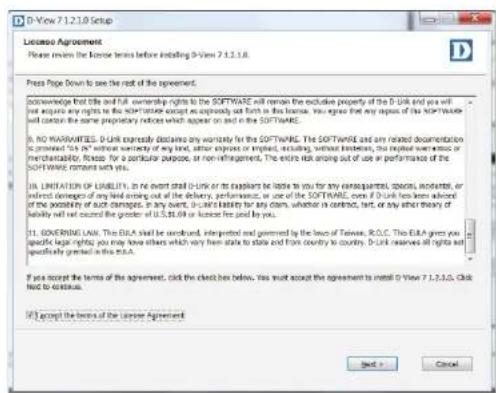 D-View 7.1.2.10 Setup License Agreement Please review the license terms before installing D-View 7.1.2.10.8. Press Page Down to see the rest of the agreement. Acknowledge first title and full ownership rights to the SOFTWARE will remain the exclusive property of the D-Link and you will just acquire any rights to the Software except an approval and form in the license. In particular, that any copies of the SOFTWARE will contain the same proprietary notice which appear on and on in the SOFTWARE. I. NO WARRANTIES. D-Link expressly detailing any warranty for the SOFTWARE. The SOFTWARE and any related documentation is provided "this" without warranty of any kind, rather express or implied, excluding, without limitation, the implied even or no merchandise. Please for a particular purpose, or non-refinancement. The entire risk arising out of use is performance of the SOFTWARE currently with you. I. LIMITATION OF LIABILITY. In the event shall D-Link or its suppliers be liable to you for any consequences, species, investors, or relevant concepts of any kind arising out of use, performances, or use of the SOFTWARE, even if D-Link has been allowed of the possibility of such damages. In any event, D-Link's liability for any claim, whether in contract, term, or any other theory of liability will not exceed the greater of U.S.$16 or license fees paid by you. I. COVERING LAW. The E&A shall be considered, interpreted and governed by the laws of Taiwan. R.O.C. The E&A given you special legal rights, you may have others which vary from state to state and from country to country. D-Link reserves all rights set specifically granted in this.m.d. If you accept the terms of the agreement, click the check box below. You must accept the agreement to install D-View 7.1.2.10.8. Chad led to continue. If I accept the terms of the License Agreement Next > Cancel