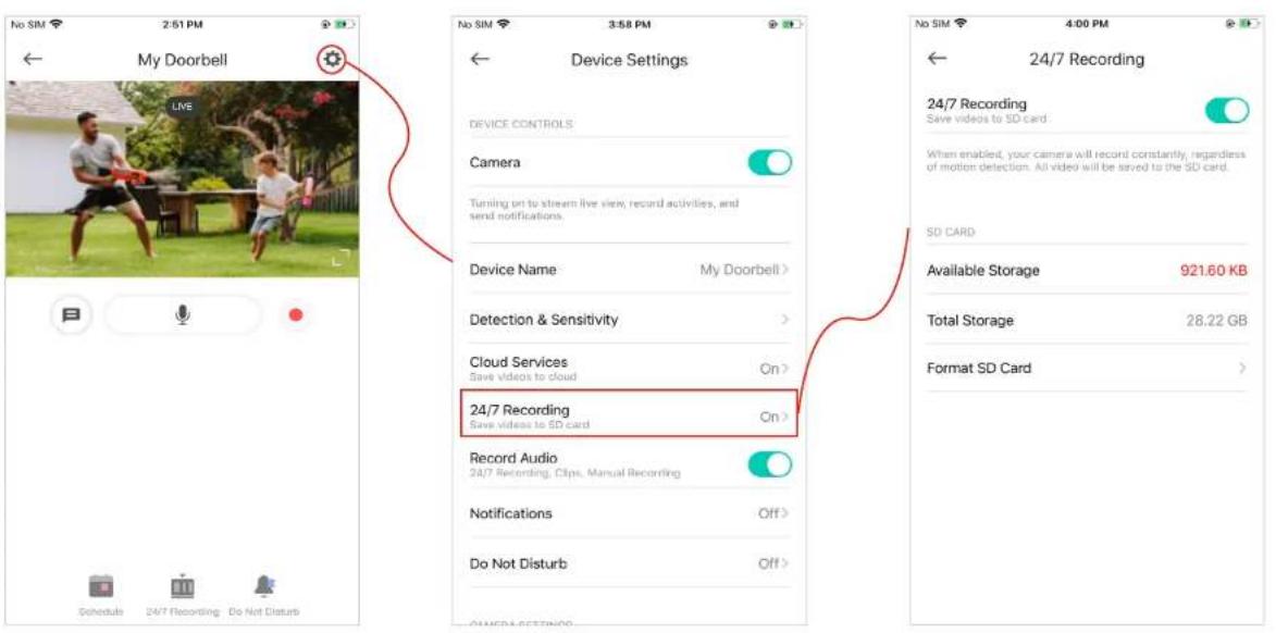 My Doorbell Live Device Settings DEVICE CONTROLS Camera Turning on to stream live view, record activities, and send notifications. Device Name My Doorbell > Detection & Sensitivity > Cloud Services On > Save videos to cloud 24/7 Recording Save videos to SD card Record Audio 24/7 Recording, Clips, Manual Recording Notifications Off > Do Not Disturb Off > Schedules 24/7 Recording Do Not Disturb 24/7 Recording Save videos to SD card When enabled, your camera will record constantly, regardless of motion detection. All video will be saved to the SD card. SD CARD Available Storage 921.60 KB Total Storage 28.22 GB Format SD Card >