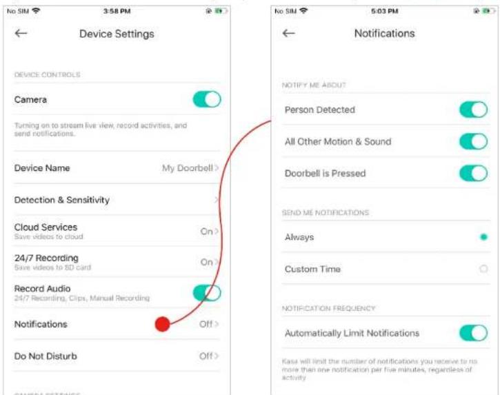Device Settings Device CONTROLS Camera Turning on to stream live view, record activities, and send notifications. Device Name My Doorbell > Detection & Sensitivity > Cloud Services Save videos to cloud On > 24/7 Recording Save videos to SD card On > Record Audio 24/7 Recording, Clips, Manual Recording Notifications Off > Do Not Disturb Off > CAMERA REFERENCE 5:03 PM No SIM 5:03 PM Notifications NOTIFY ME ABOUT Person Detected All Other Motion & Sound Doorbell is Pressed SEND ME NOTIFICATIONS Always Custom Time NOTIFICATION FREQUENCY Automatically Limit Notifications Kasa will limit the number of notifications you receive to no more than one notification per five minutes, regardless of activity