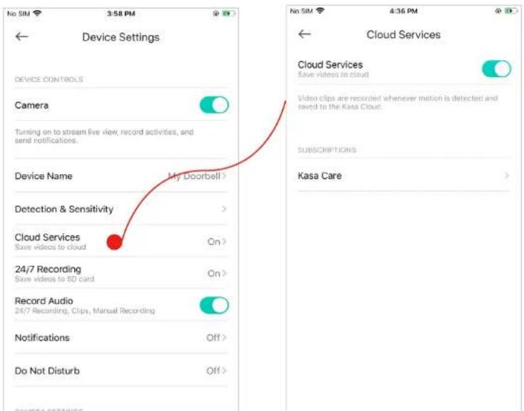 Device Settings Device CONTROLS Camera Turning on to stream live view, record activities, and send notifications. Device Name My Doorbell > Detection & Sensitivity > Cloud Services Save videos to cloud On > 24/7 Recording Save videos to 8D card On > Record Audio 24/7 Recording, Clips, Manual Recording Off > Notifications Off > Do Not Disturb Off > CAMERA SETTINGS Cloud Services Save videos in cloud Video clips are recorded whenever motion is detected and saved to the Kasa Cloud. SUBSCRIPTIONS Kasa Care