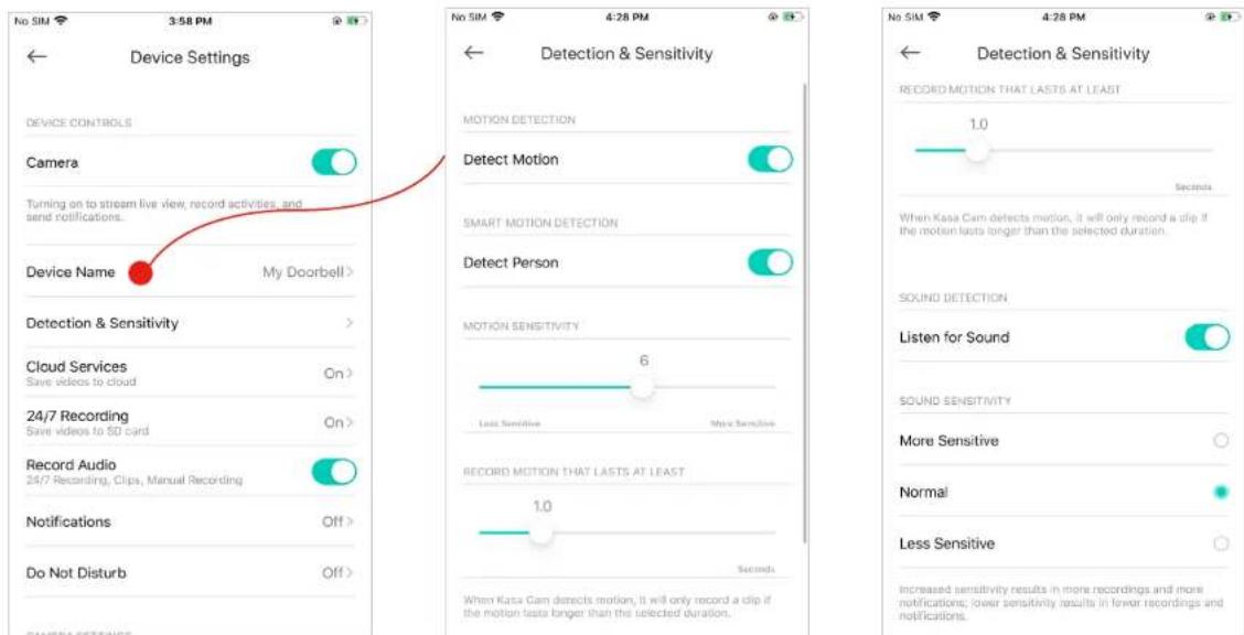 Device Settings Device CONTROLS Camera Turning on to stream live view, record activities, and send notifications. Device Name My Doorbell > Detection & Sensitivity Cloud Services On> 24/7 Recording On> Record Audio 24/7 Recording, Clips, Manual Recording Notifications Off > Do Not Disturb Off > Detection & Sensitivity MOTION DETECTION Detect Motion SMART MOTION DETECTION Detect Person MOTION SENSITIVITY 6 Less Sensitive More Sensitive RECORD MOTION THAT LASTS AT LEAST 1.0 Seconds When Kasa Cam detects motion, it will only record a clip if the motion lasts longer than the selected duration. SOUND DETECTION Listen for Sound SOUND SENSITIVITY More Sensitive Normal Less Sensitive Increased sensitivity results in more recordings and more notifications; lower sensitivity results in fewer recordings and notifications.