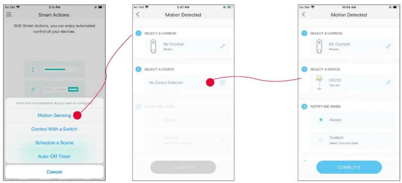 Smart Actions With Smart Actions, you can enjoy automated control of your devices. What kind of automation do you want to config? Motion Sensing Control With a Switch Schedule a Scene Auto-Off Timer Cancel Motion Detected 1 SELECT A CAMERA My Doorbell Motion 2 SELECT A DEVICE No Device Selected 3 NOTIFY ME WHEN Always Custom Send Time And Date COMPLETE No SIM 5:47 PM Motion Detected 1 SELECT A CAMERA My Doorbell Motion 2 SELECT A DEVICE HS220 Turn On 3 NOTIFY ME WHEN Always Custom Select Time and Date COMPLETE No SIM 10:04 AM