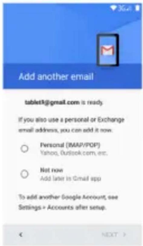 Add another email tablet3@gmail.com is ready. If you also use a personal or Exchange email address, you can add it now. ○ Personal (IMAP/POP) Yahoo, Outlook.com, etc. ○ Not now Add later in Gmail app To add another Google Account, see Settings > Accounts after setup. € NEXT >