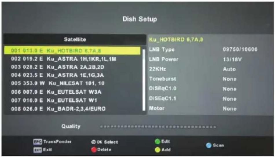 Dish Setup Satellite 001 013.0 E Ku_HOTBIRD 6,7A,8 002 019.2 E Ku_ASTRA 1H,1KR,1L,1M 003 028.2 E Ku_ASTRA 2A,2B,2D 004 023.5 E Ku_ASTRA 1E,1G,3A 005 353.0 W Ku_NILESAT 101, 10 006 007.0 E Ku_EUTELSAT W3A 007 010.0 E Ku_EUTELSAT W1 008 026.0 E Ku_BADR-2,3,4/EURO Ku_HOTBIRD 6,7A,8 LNB Type 09750/10600 LNB Power 13/18V 22KHz Auto Toneburst None DiSEqC1.0 None DiSEqC1.1 None Motor None Quality EPC TransPonder OK Select Edit Scan Exit Delete Add
