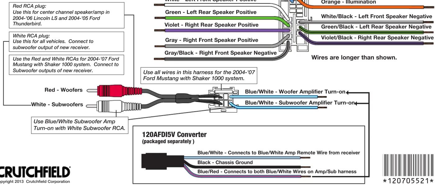 Red RCA plug: Use this for center channel speaker/amp in 2004-'06 Lincoln LS and 2004-'05 Ford Thunderbird. White RCA plug: Use this for all vehicles. Connect to subwoofer output of new receiver. Use the Red and White RCAs for 2004-'07 Ford Mustang with Shaker 1000 system. Connect to Subwoofer outputs of new receiver. Red - Woofers White - Subwoofers Use Blue/White Subwoofer Amp Turn-on with White Subwoofer RCA. Orange - Illumination Green - Left Rear Speaker Positive Violet - Right Rear Speaker Positive Gray - Right Front Speaker Positive Gray/Black - Right Front Speaker Negative White/Black - Left Front Speaker Negative Green/Black - Left Rear Speaker Negative Violet/Black - Right Rear Speaker Negative Wires are longer than shown. Use all wires in this harness for the 2004-'07 Ford Mustang with Shaker 1000 system. Blue/White - Woofer Amplifier Turn-on Blue/White - Subwoofer Amplifier Turn-on Blue/White - Connects to Blue/White Amp Remote Wire from receiver Black - Chassis Ground Blue/Red - Connects to both Blue/White Wires on Amp/Sub harness 120AFDI5V Converter (packaged separately) *120705521*