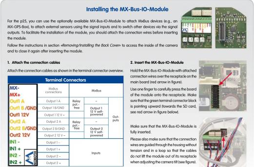 Installing the MX-Bus-IO-Module For the p25, you can use the optionally available MX-Bus-IO-Module to attach Modus devices (e.g., an MX-GPS-Box), to attach external sensors using the signal inputs and to switch other devices via the signal outputs. To facilitate the installation of the module, you should attach the connection wires before inserting the module. Follow the instructions in section «Removing/Installing the Back Cover» to access the inside of the camera and to close it again after inserting the module. 1. Attach the connection cables Attach the connection cables as shown in the terminal connector overview. Terminal Connectors MX- MX+ Out1 A Out1 B/GND Out1 12V Out2 A Out2 B/GND Out2 12V IN1 - IN1 + IN2 - IN2 + Output 1 - Output 2 - Output 2 + Output 1 Output 2 Output 1 Output 2 Output 1 Output 2 Output 1 Output 2 Output 1 Output 2 Output 1 Output 2 Output 1 Output 2 Output 1 Output 2 Output 1 Output 2 Output 1 Output 2 Output 1 Output 2 Output 1 Output 2 Output 1 Output 2 Output 1